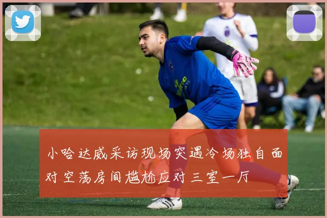 小哈达威采访现场突遇冷场独自面对空荡房间尴尬应对三室一厅
