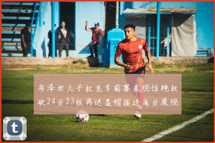 布泽尔儿子杜克季前赛表现惊艳狂砍24分23板再送盖帽接连高分展现潜力