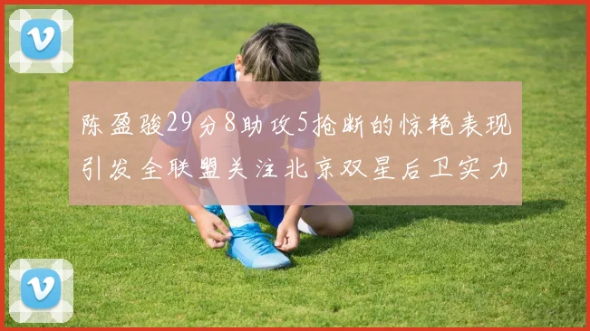陈盈骏29分8助攻5抢断的惊艳表现引发全联盟关注北京双星后卫实力不容小觑