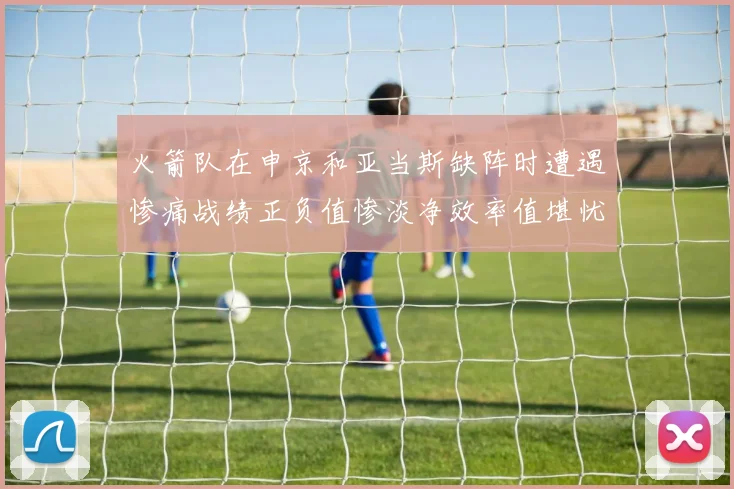 火箭队在申京和亚当斯缺阵时遭遇惨痛战绩正负值惨淡净效率值堪忧