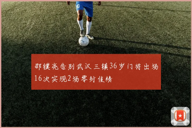 邵镤亮告别武汉三镇36岁门将出场16次实现2场零封佳绩