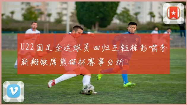 U22国足全运球员回归王钰栋彭啸李新翔缺席熊猫杯赛事分析