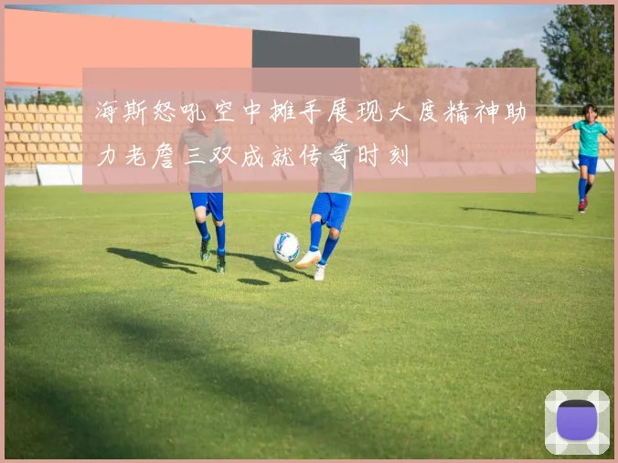 海斯怒吼空中摊手展现大度精神助力老詹三双成就传奇时刻
