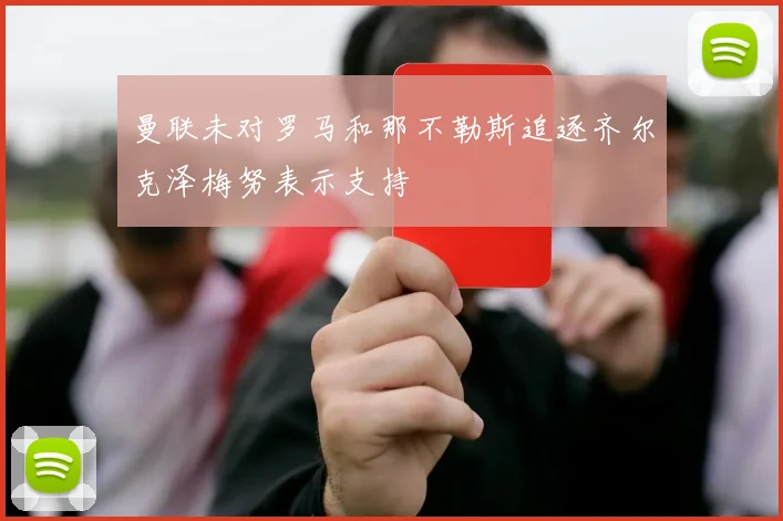 曼联未对罗马和那不勒斯追逐齐尔克泽梅努表示支持
