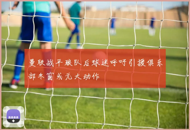 曼联战平狼队后球迷呼吁引援俱乐部冬窗或无大动作