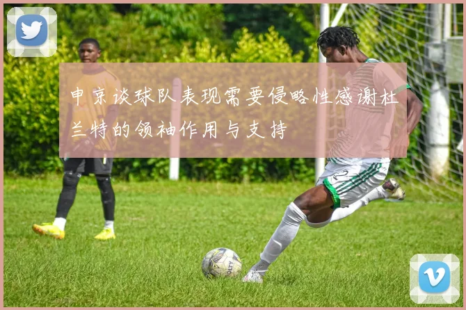 申京谈球队表现需要侵略性感谢杜兰特的领袖作用与支持