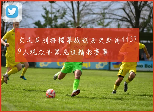 女足亚洲杯揭幕战创历史新高44379人观众齐聚见证精彩赛事