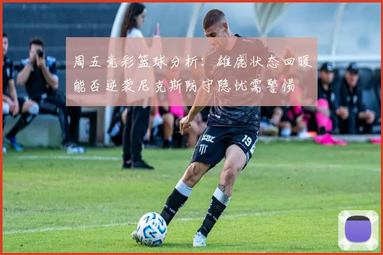 周五竞彩篮球分析：雄鹿状态回暖能否逆袭尼克斯防守隐忧需警惕