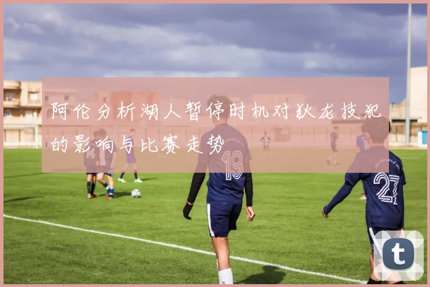 阿伦分析湖人暂停时机对狄龙技犯的影响与比赛走势
