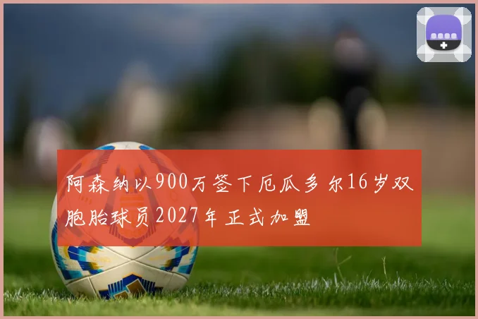 阿森纳以900万签下厄瓜多尔16岁双胞胎球员2027年正式加盟