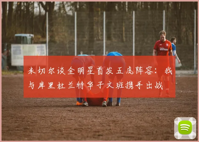 米切尔谈全明星首发五虎阵容：我与库里杜兰特华子文班携手出战