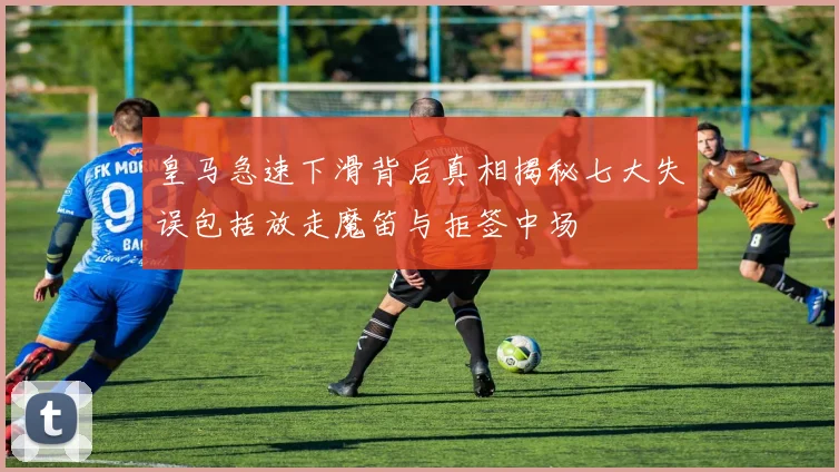皇马急速下滑背后真相揭秘七大失误包括放走魔笛与拒签中场