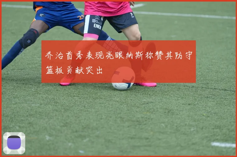 乔治首秀表现亮眼纳斯称赞其防守篮板贡献突出