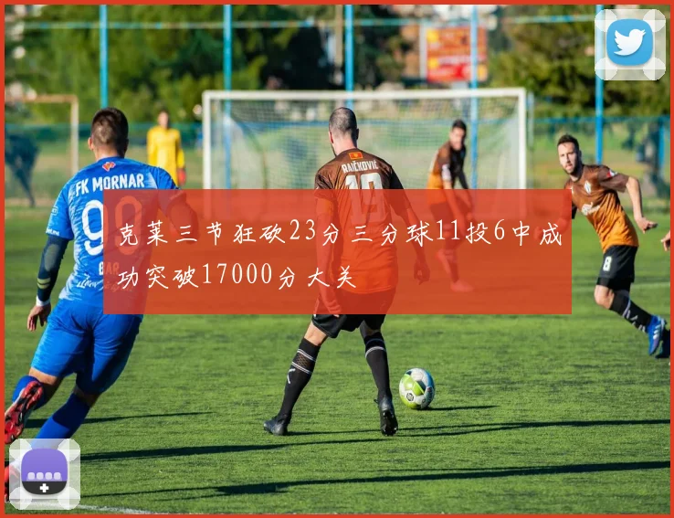 克莱三节狂砍23分三分球11投6中成功突破17000分大关