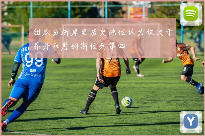 甜瓜分析库里历史地位认为仅次于乔丹和詹姆斯位列第四