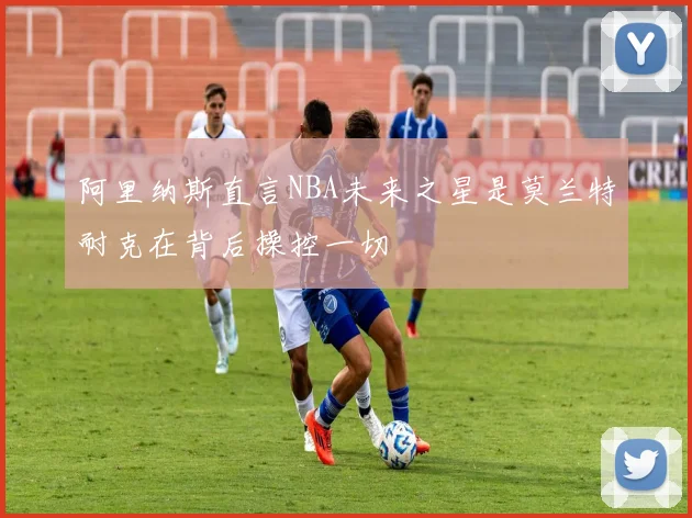 阿里纳斯直言NBA未来之星是莫兰特耐克在背后操控一切