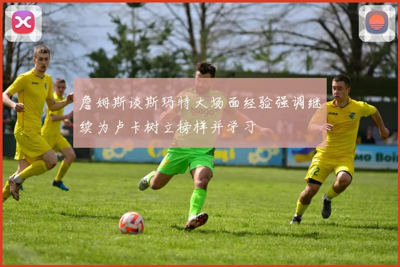 詹姆斯谈斯玛特大场面经验强调继续为卢卡树立榜样并学习