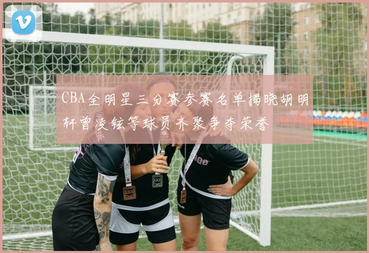 CBA全明星三分赛参赛名单揭晓胡明轩曾凌铉等球员齐聚争夺荣誉