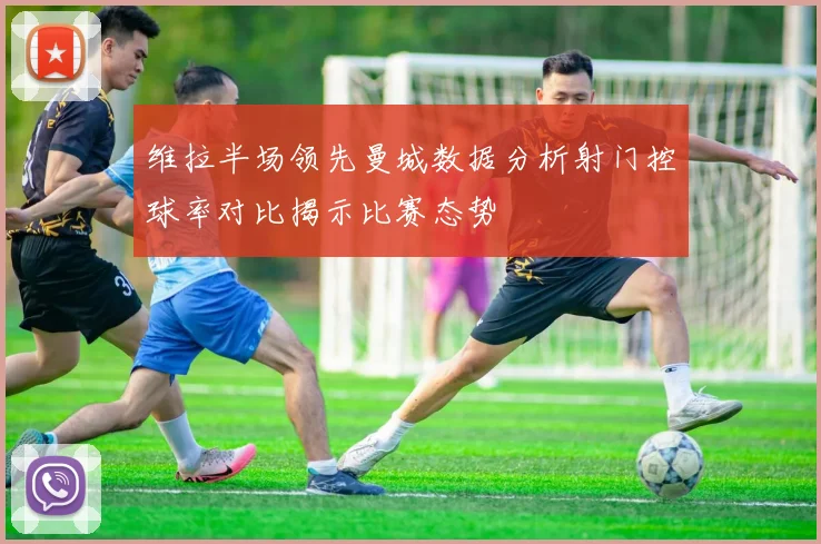 维拉半场领先曼城数据分析射门控球率对比揭示比赛态势