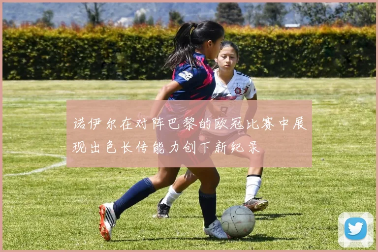 诺伊尔在对阵巴黎的欧冠比赛中展现出色长传能力创下新纪录