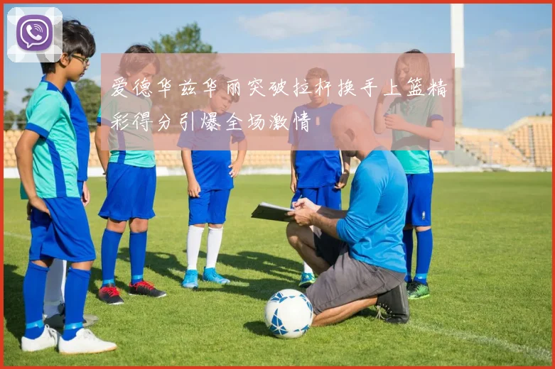 爱德华兹华丽突破拉杆换手上篮精彩得分引爆全场激情