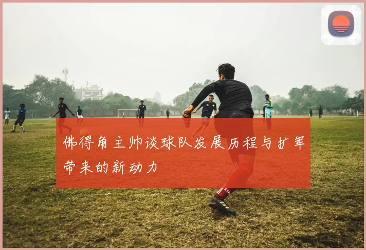 佛得角主帅谈球队发展历程与扩军带来的新动力