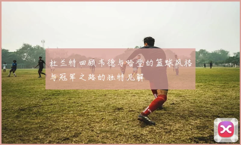 杜兰特回顾韦德与哈登的篮球风格与冠军之路的独特见解