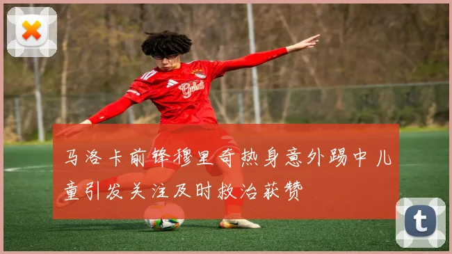 马洛卡前锋穆里奇热身意外踢中儿童引发关注及时救治获赞