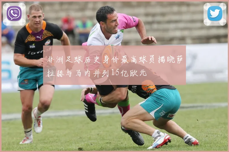 非洲足球历史身价最高球员揭晓萨拉赫与马内并列15亿欧元