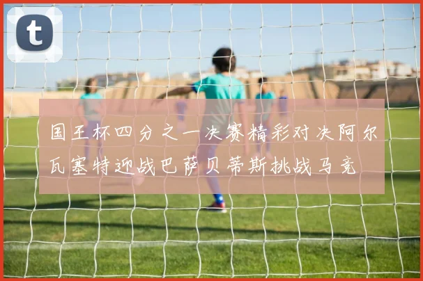 国王杯四分之一决赛精彩对决阿尔瓦塞特迎战巴萨贝蒂斯挑战马竞