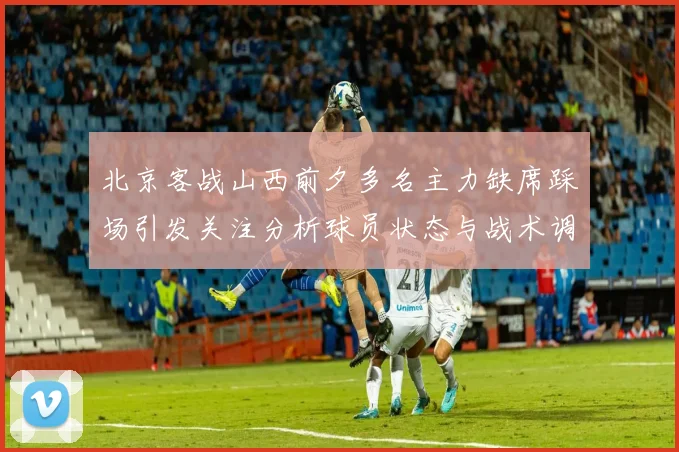 北京客战山西前夕多名主力缺席踩场引发关注分析球员状态与战术调整