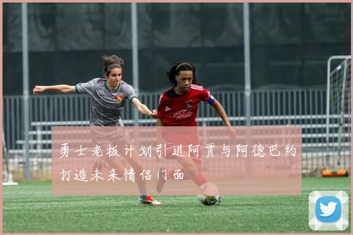 勇士老板计划引进阿贾与阿德巴约打造未来情侣门面