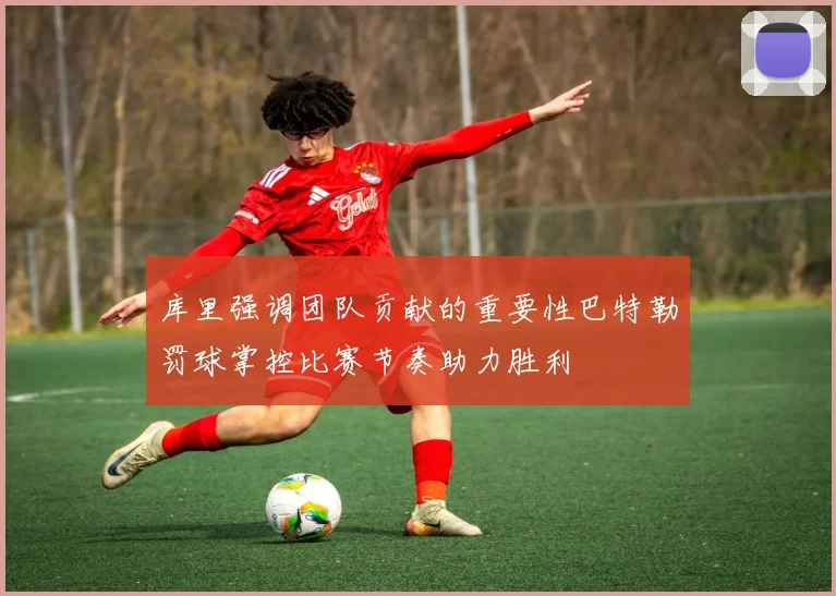 库里强调团队贡献的重要性巴特勒罚球掌控比赛节奏助力胜利
