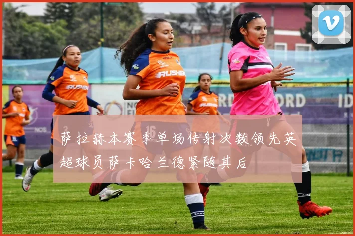 萨拉赫本赛季单场传射次数领先英超球员萨卡哈兰德紧随其后