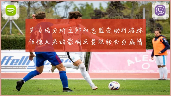 罗马诺分析主帅和总监变动对格林伍德未来的影响及曼联转会分成情况